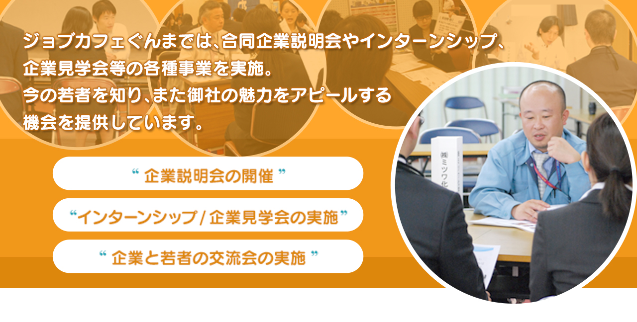 ジョブカフェぐんまでは、合同企業説明会やインターンシップ、企業見学会等の各種事業を実施。今の若者を知り、また貴社の魅力をアピールする機会を提供しています。 企業説明会の開催 インターンシップ/企業見学会の実施 企業と若者の交流会の実施