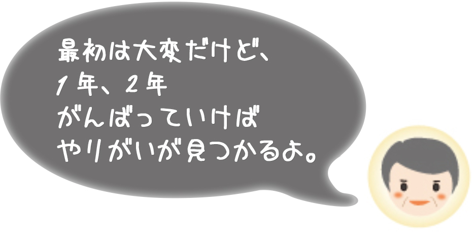 最初は大変だけど、1年、2年がんばっていけばやりがいが見つかるよ。